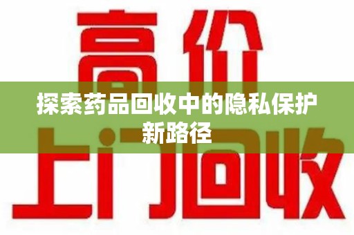 邢台探索药品回收中的隐私保护新路径