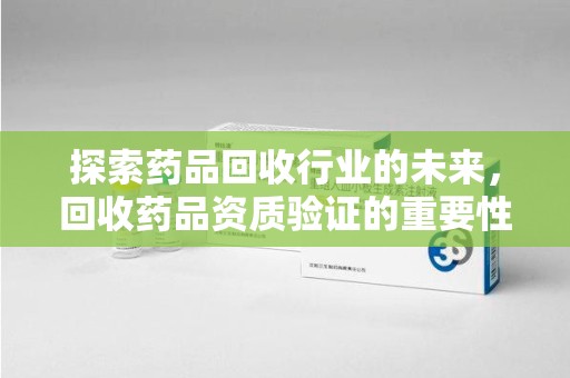 邢台探索药品回收行业的未来，回收药品资质验证的重要性与挑战