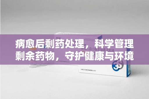 邢台病愈后剩药处理，科学管理剩余药物，守护健康与环境