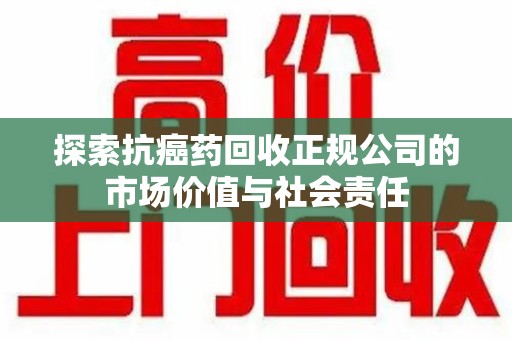 邢台探索抗癌药回收正规公司的市场价值与社会责任