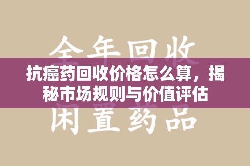邢台抗癌药回收价格怎么算，揭秘市场规则与价值评估