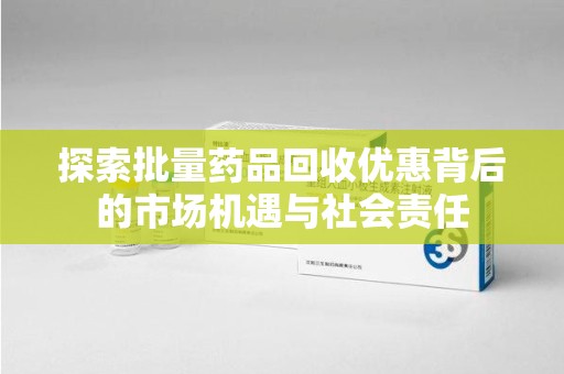 邢台探索批量药品回收优惠背后的市场机遇与社会责任
