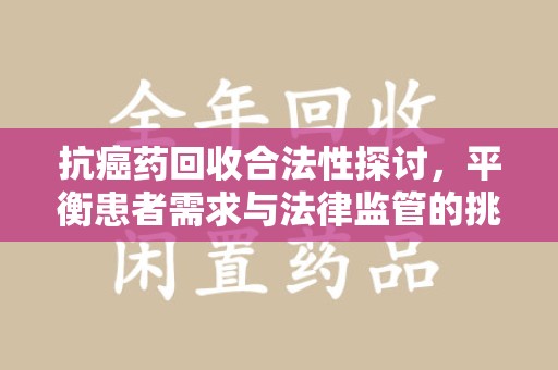 邢台抗癌药回收合法性探讨，平衡患者需求与法律监管的挑战