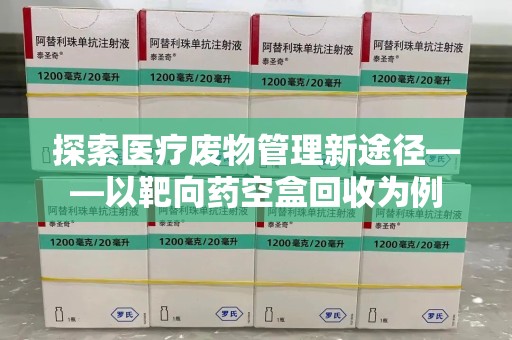 邢台探索医疗废物管理新途径——以靶向药空盒回收为例