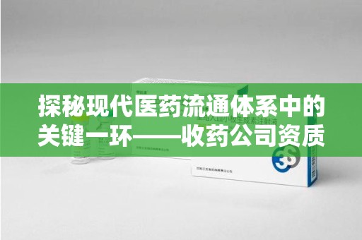 邢台探秘现代医药流通体系中的关键一环——收药公司资质查询与规范管理