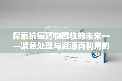 邢台探索抗癌药物回收的未来——紧急处理与资源再利用的新篇章