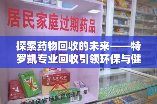 邢台探索药物回收的未来——特罗凯专业回收引领环保与健康的双重革新