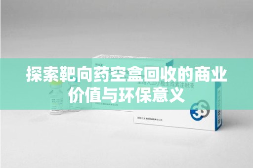 邢台探索靶向药空盒回收的商业价值与环保意义