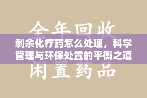 邢台剩余化疗药怎么处理，科学管理与环保处置的平衡之道