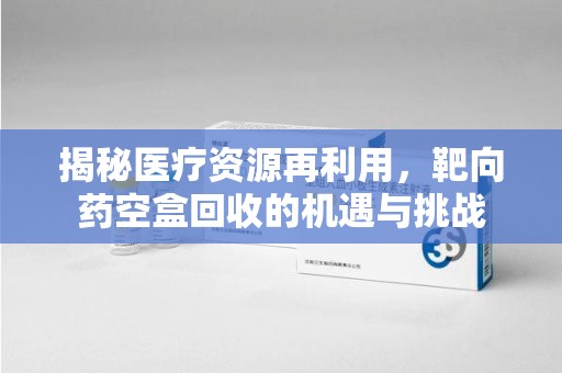 邢台揭秘医疗资源再利用，靶向药空盒回收的机遇与挑战