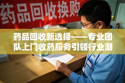 邢台药品回收新选择——专业团队上门收药服务引领行业潮流
