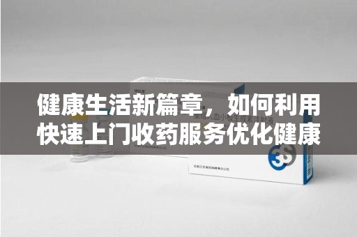 邢台健康生活新篇章，如何利用快速上门收药服务优化健康管理