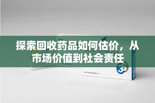 邢台探索回收药品如何估价，从市场价值到社会责任
