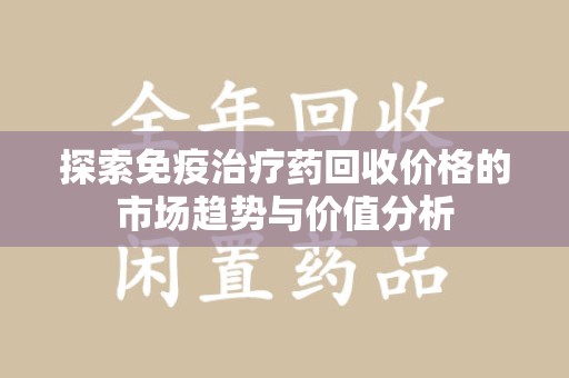 邢台探索免疫治疗药回收价格的市场趋势与价值分析