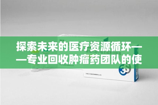 邢台探索未来的医疗资源循环——专业回收肿瘤药团队的使命与价值