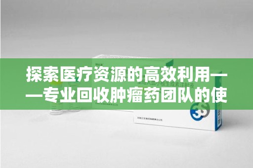 邢台探索医疗资源的高效利用——专业回收肿瘤药团队的使命与实践