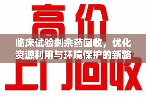 邢台临床试验剩余药回收，优化资源利用与环境保护的新路径