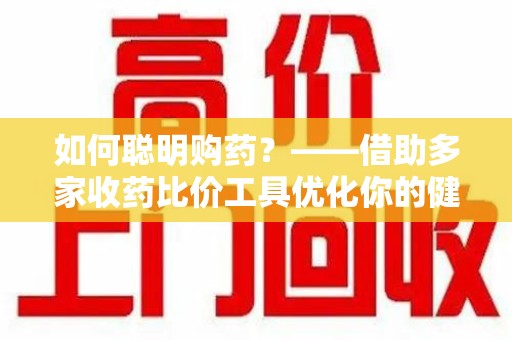 邢台如何聪明购药？——借助多家收药比价工具优化你的健康支出