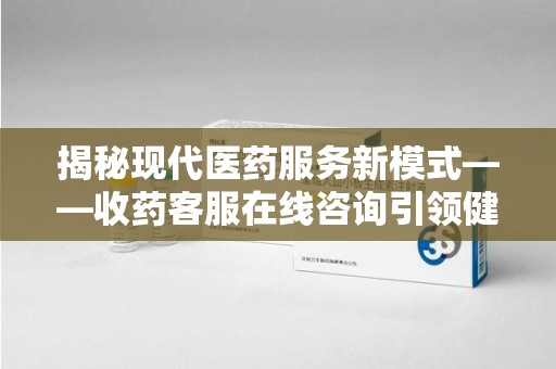 邢台揭秘现代医药服务新模式——收药客服在线咨询引领健康生活