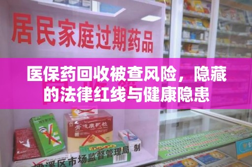 邢台医保药回收被查风险，隐藏的法律红线与健康隐患