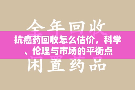 邢台抗癌药回收怎么估价，科学、伦理与市场的平衡点