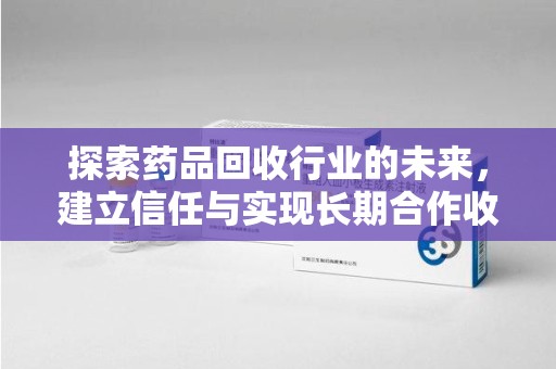 邢台探索药品回收行业的未来，建立信任与实现长期合作收药的双赢模式