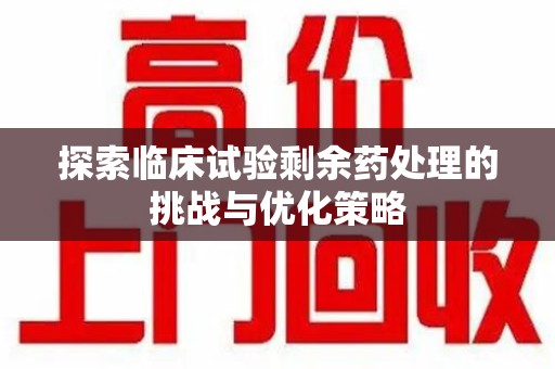 邢台探索临床试验剩余药处理的挑战与优化策略