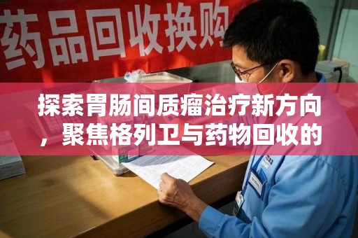 邢台探索胃肠间质瘤治疗新方向，聚焦格列卫与药物回收的未来