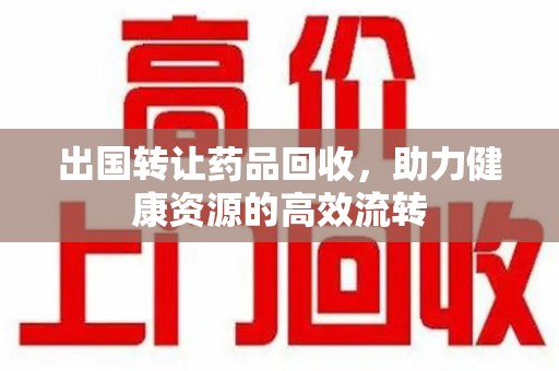 邢台出国转让药品回收，助力健康资源的高效流转