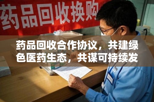 邢台药品回收合作协议，共建绿色医药生态，共谋可持续发展未来