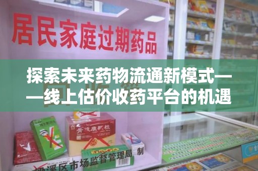 邢台探索未来药物流通新模式——线上估价收药平台的机遇与挑战