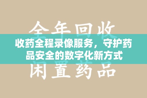 邢台收药全程录像服务，守护药品安全的数字化新方式