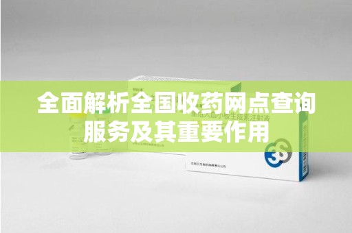 邢台全面解析全国收药网点查询服务及其重要作用