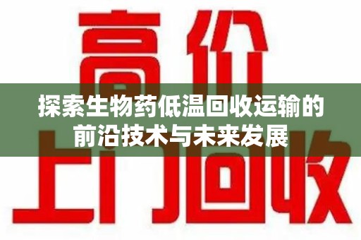 邢台探索生物药低温回收运输的前沿技术与未来发展