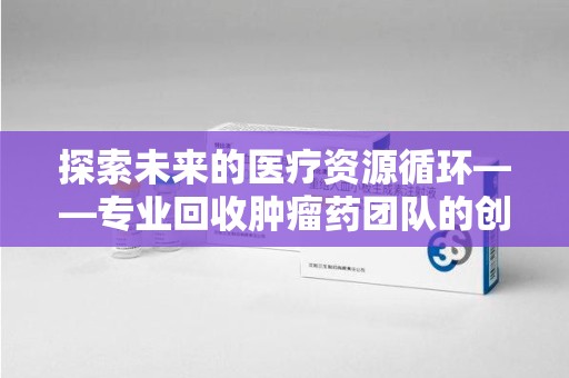 邢台探索未来的医疗资源循环——专业回收肿瘤药团队的创新之路