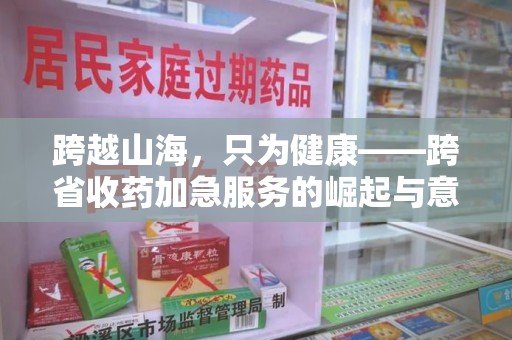 邢台跨越山海，只为健康——跨省收药加急服务的崛起与意义