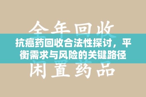 邢台抗癌药回收合法性探讨，平衡需求与风险的关键路径