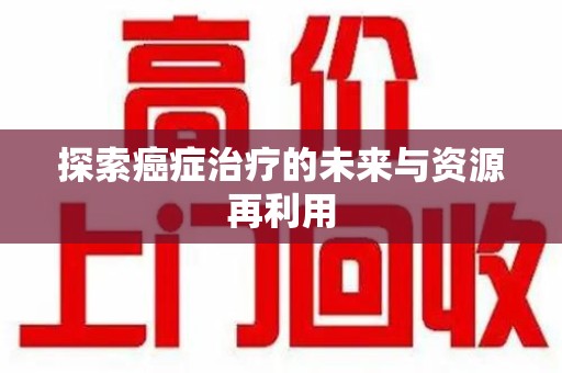邢台探索癌症治疗的未来与资源再利用