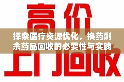 邢台探索医疗资源优化，换药剩余药品回收的必要性与实践路径