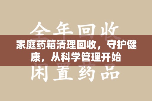 邢台家庭药箱清理回收，守护健康，从科学管理开始