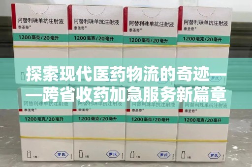 邢台探索现代医药物流的奇迹——跨省收药加急服务新篇章
