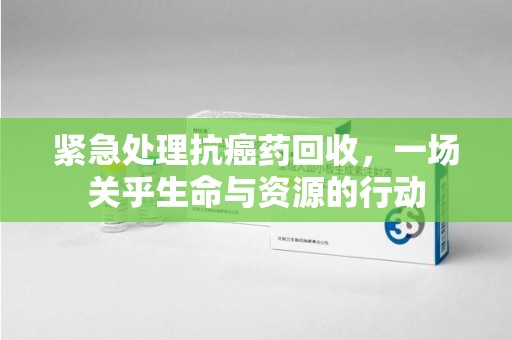 邢台紧急处理抗癌药回收，一场关乎生命与资源的行动