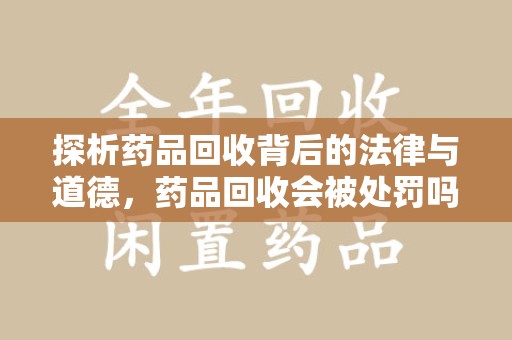 邢台探析药品回收背后的法律与道德，药品回收会被处罚吗，你真的了解吗？