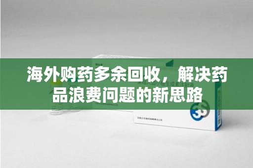 邢台海外购药多余回收，解决药品浪费问题的新思路