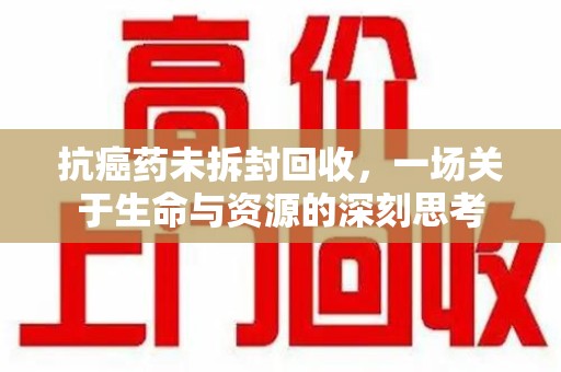 邢台抗癌药未拆封回收，一场关于生命与资源的深刻思考