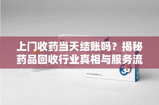 邢台上门收药当天结账吗？揭秘药品回收行业真相与服务流程