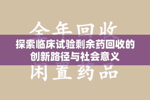 邢台探索临床试验剩余药回收的创新路径与社会意义